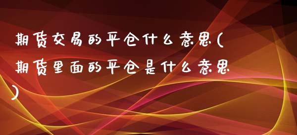 期货交易的平仓什么意思(期货里面的平仓是什么意思)