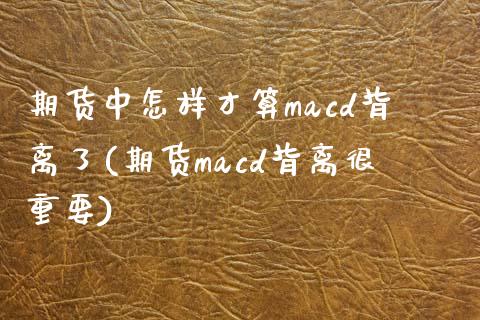 期货中怎样才算macd背离了(期货macd背离很重要)