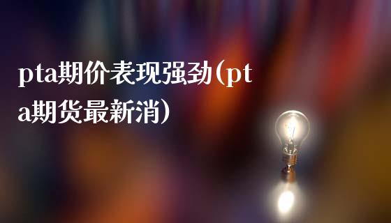 pta期价表现强劲(pta期货最新消)