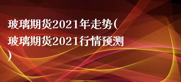 玻璃期货2021年走势(玻璃期货2021行情预测)