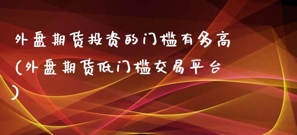 外盘期货投资的门槛有多高(外盘期货低门槛交易平台)