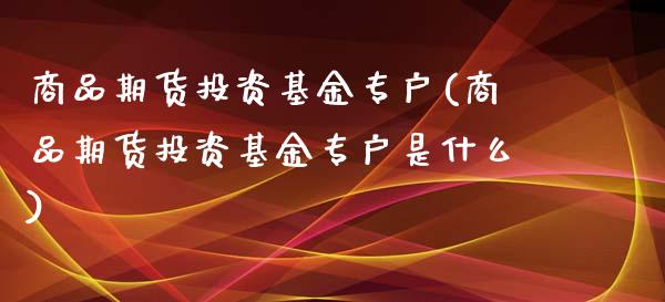 商品期货投资基金专户(商品期货投资基金专户是什么)