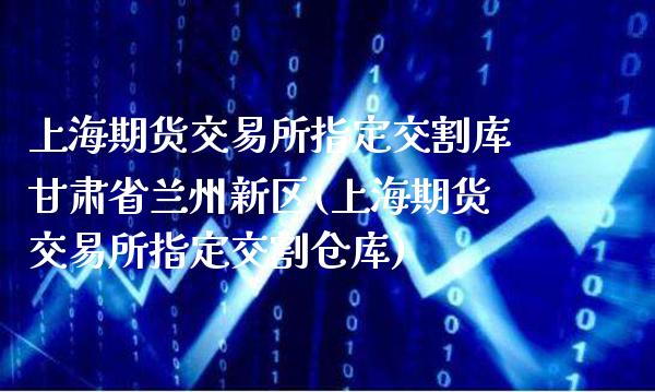 上海期货交易所指定交割库甘肃省兰州新区(上海期货交易所指定交割仓库)