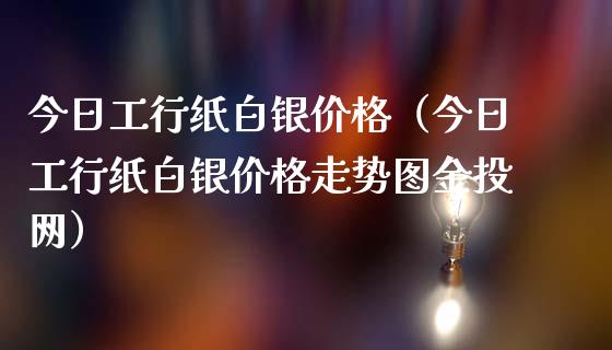 今日工行纸白银价格（今日工行纸白银价格走势图金投网）