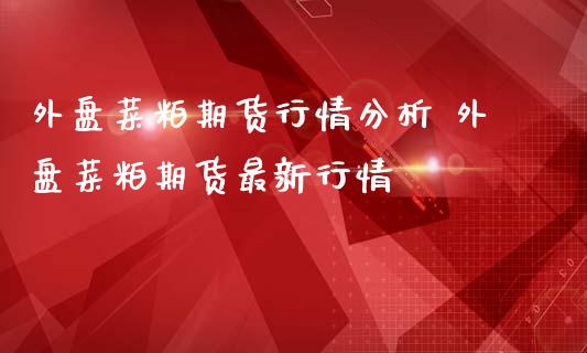 外盘菜粕期货行情分析 外盘菜粕期货最新行情