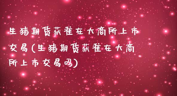 生猪期货获准在大商所上市交易(生猪期货获准在大商所上市交易吗)_https://www.boyangwujin.com_原油期货_第1张