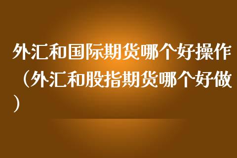 外汇和国际期货哪个好操作（外汇和股指期货哪个好做）