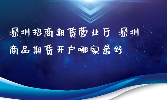 深圳招商期货营业厅 深圳商品期货开户哪家最好_https://www.boyangwujin.com_期货直播间_第1张