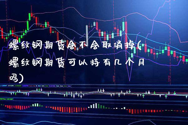 螺纹钢期货会不会取消掉(螺纹钢期货可以持有几个月吗)