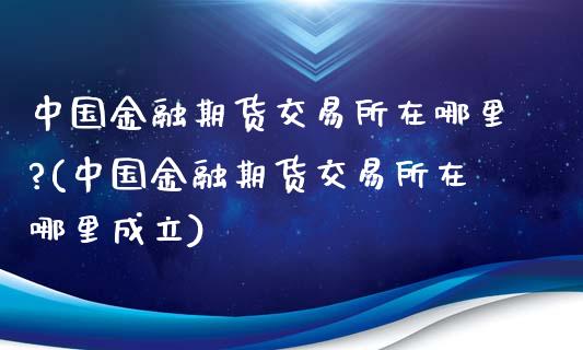 中国金融期货交易所在哪里?(中国金融期货交易所在哪里成立)