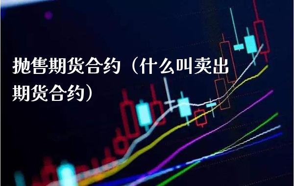 抛售期货合约（什么叫卖出期货合约）_https://www.boyangwujin.com_期货直播间_第1张