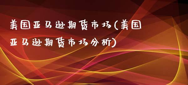 美国亚马逊期货市场(美国亚马逊期货市场分析)