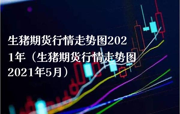 生猪期货行情走势图2021年（生猪期货行情走势图2021年5月）