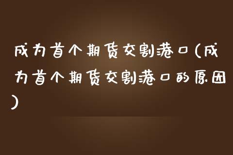 成为首个期货交割港口(成为首个期货交割港口的原因)