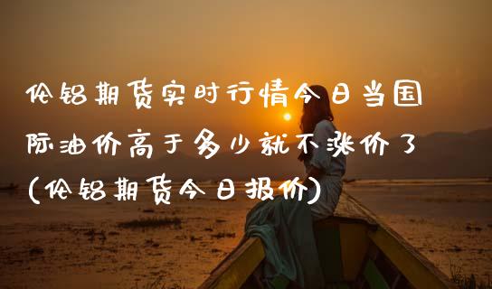 伦铝期货实时行情今日当国际油价高于多少就不涨价了(伦铝期货今日报价)_https://www.boyangwujin.com_道指期货_第1张