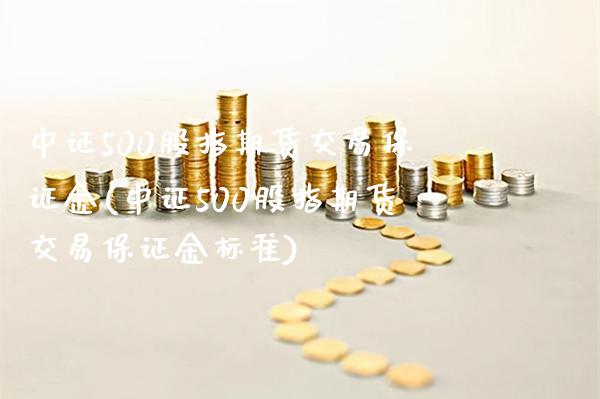 中证500股指期货交易保证金(中证500股指期货交易保证金标准)