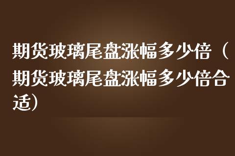 期货玻璃尾盘涨幅多少倍（期货玻璃尾盘涨幅多少倍合适）_https://www.boyangwujin.com_期货直播间_第1张