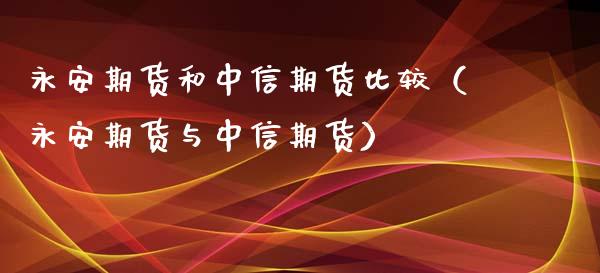 永安期货和中信期货比较（永安期货与中信期货）