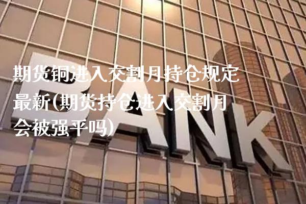 期货铜进入交割月持仓规定最新(期货持仓进入交割月会被强平吗)