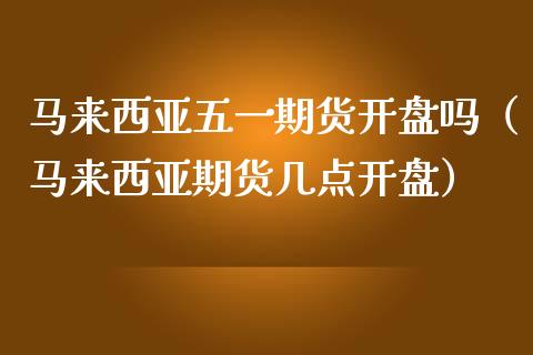 马来西亚五一期货开盘吗（马来西亚期货几点开盘）