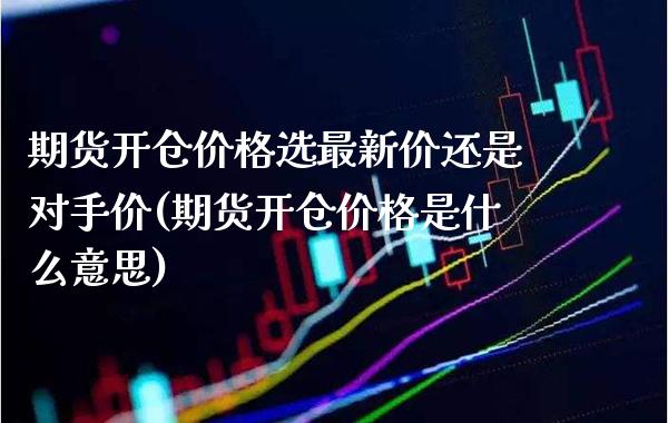 期货开仓价格选最新价还是对手价(期货开仓价格是什么意思)