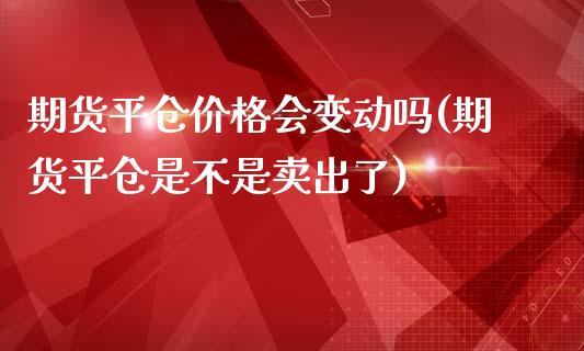 期货平仓价格会变动吗(期货平仓是不是卖出了)