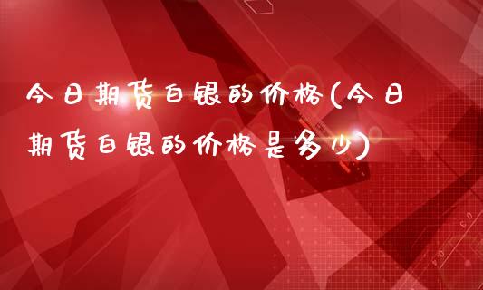 今日期货白银的价格(今日期货白银的价格是多少)