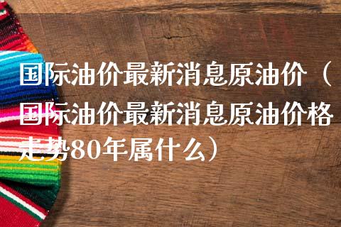 国际油价最新消息原油价（国际油价最新消息原油价格走势80年属什么）