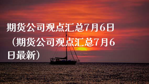 期货公司观点汇总7月6日（期货公司观点汇总7月6日最新）_https://www.boyangwujin.com_期货直播间_第1张