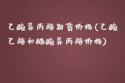 乙酸异丙酯期货价格(乙酸乙酯和醋酸异丙酯价格)_https://www.boyangwujin.com_期货直播间_第1张