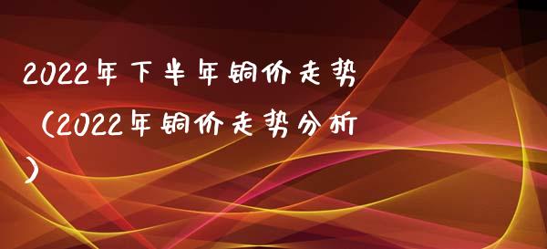 2022年下半年铜价走势（2022年铜价走势分析）