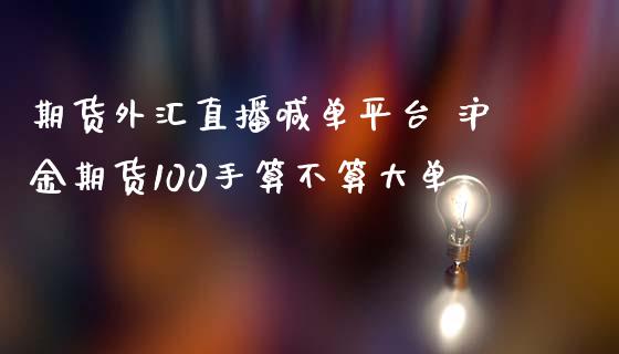 期货外汇直播喊单平台 沪金期货100手算不算大单