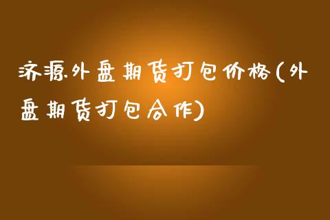 济源外盘期货打包价格(外盘期货打包合作)_https://www.boyangwujin.com_期货直播间_第1张