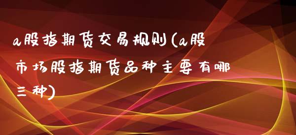 a股指期货交易规则(a股市场股指期货品种主要有哪三种)_https://www.boyangwujin.com_纳指期货_第1张