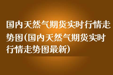 国内天然气期货实时行情走势图(国内天然气期货实时行情走势图最新)