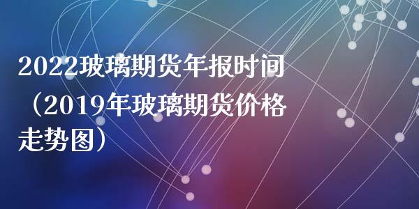 2022玻璃期货年报时间（2019年玻璃期货价格走势图）