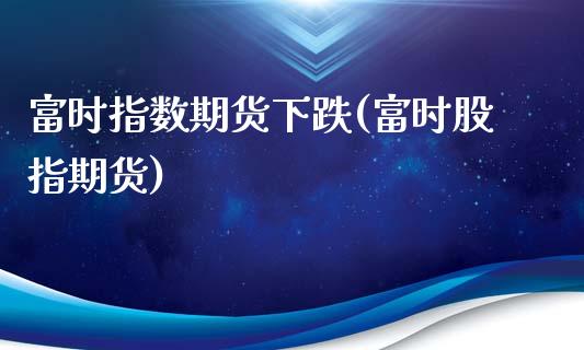 富时指数期货下跌(富时股指期货)_https://www.boyangwujin.com_期货直播间_第1张