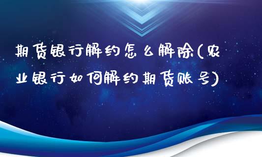 期货银行解约怎么解除(农业银行如何解约期货账号)