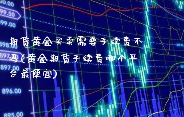 期货黄金买卖需要手续费不吗(黄金期货手续费哪个平台最便宜)