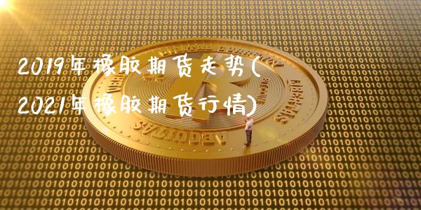 2019年橡胶期货走势(2021年橡胶期货行情)