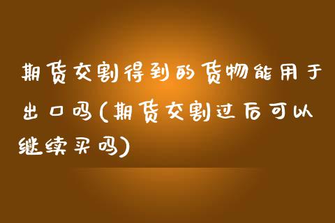 期货交割得到的货物能用于出口吗(期货交割过后可以继续买吗)