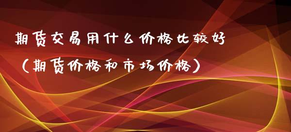 期货交易用什么价格比较好（期货价格和市场价格）