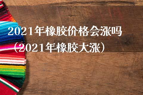 2021年橡胶价格会涨吗（2021年橡胶大涨）