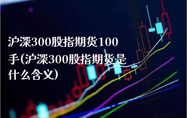 沪深300股指期货100手(沪深300股指期货是什么含义)