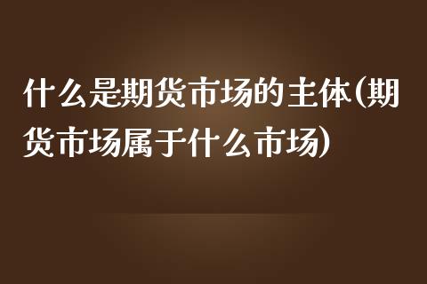 什么是期货市场的主体(期货市场属于什么市场)