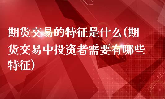 期货交易的特征是什么(期货交易中投资者需要有哪些特征)