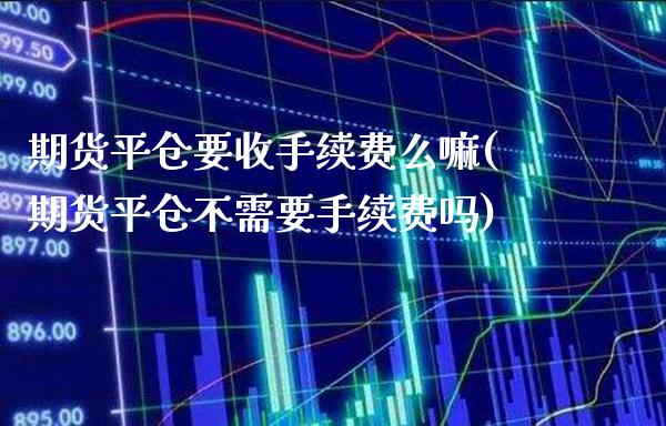 期货平仓要收手续费么嘛(期货平仓不需要手续费吗)