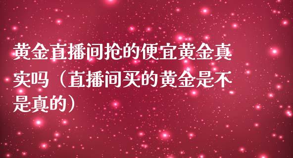 黄金直播间抢的便宜黄金真实吗（直播间买的黄金是不是真的）