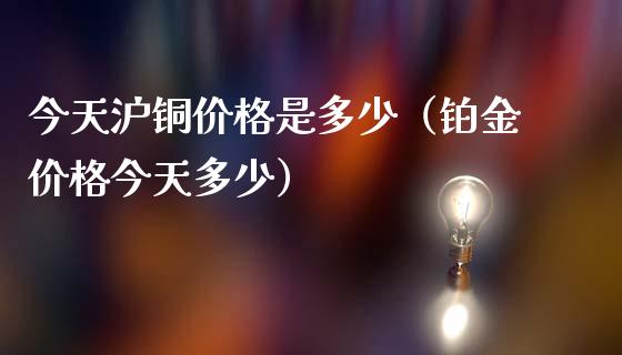 今天沪铜价格是多少（铂金价格今天多少）_https://www.boyangwujin.com_期货直播间_第1张