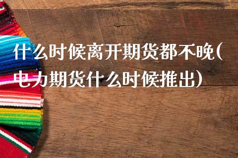 什么时候离开期货都不晚(电力期货什么时候推出)_https://www.boyangwujin.com_恒指直播间_第1张